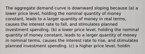 The aggregate demand curve is downward sloping because (a) a lower price level, holding the nominal quantity of money constant, leads to a larger quantity of money in real terms, causes the interest rate to fall, and stimulates planned investment spending. (b) a lower price level, holding the nominal quantity of money constant, leads to a larger quantity of money in nominal terms, causes the interest rate to rise, and stimulates planned investment spending. (c) a higher price level, holdin