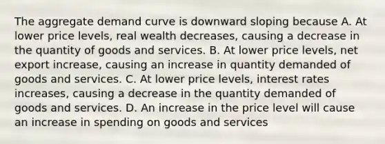 The aggregate demand curve is downward sloping because A. At lower price levels, real wealth decreases, causing a decrease in the quantity of goods and services. B. At lower price levels, net export increase, causing an increase in quantity demanded of goods and services. C. At lower price levels, interest rates increases, causing a decrease in the quantity demanded of goods and services. D. An increase in the price level will cause an increase in spending on goods and services