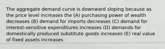 The aggregate demand curve is downward sloping because as the price level increases the (A) purchasing power of wealth decreases (B) demand for imports decreases (C) demand for interest-sensitive expenditures increases (D) demands for domestically produced substitute goods increases (E) real value of fixed assets increases