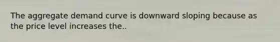 The aggregate demand curve is downward sloping because as the price level increases the..