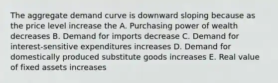 The aggregate demand curve is downward sloping because as the price level increase the A. Purchasing power of wealth decreases B. Demand for imports decrease C. Demand for interest-sensitive expenditures increases D. Demand for domestically produced substitute goods increases E. Real value of fixed assets increases