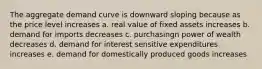 The aggregate demand curve is downward sloping because as the price level increases a. real value of fixed assets increases b. demand for imports decreases c. purchasingn power of wealth decreases d. demand for interest sensitive expenditures increases e. demand for domestically produced goods increases