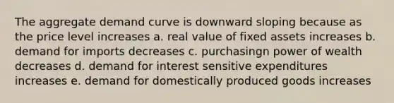 The aggregate demand curve is downward sloping because as the price level increases a. real value of fixed assets increases b. demand for imports decreases c. purchasingn power of wealth decreases d. demand for interest sensitive expenditures increases e. demand for domestically produced goods increases