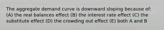 The aggregate demand curve is downward sloping because of: (A) the real balances effect (B) the interest rate effect (C) the substitute effect (D) the crowding out effect (E) both A and B