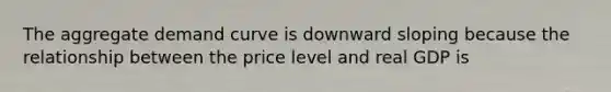 The aggregate demand curve is downward sloping because the relationship between the price level and real GDP is