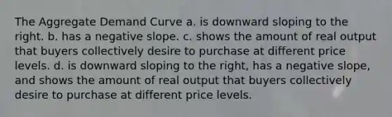 The Aggregate Demand Curve a. is downward sloping to the right. b. has a negative slope. c. shows the amount of real output that buyers collectively desire to purchase at different price levels. d. is downward sloping to the right, has a negative slope, and shows the amount of real output that buyers collectively desire to purchase at different price levels.