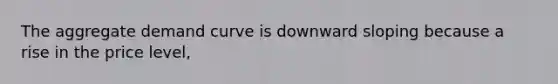 The aggregate demand curve is downward sloping because a rise in the price level,