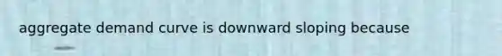 aggregate demand curve is downward sloping because