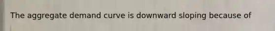 The aggregate demand curve is downward sloping because of