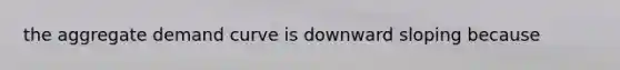 the aggregate demand curve is downward sloping because