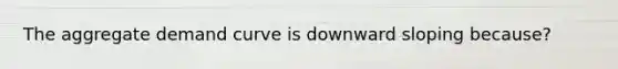 The aggregate demand curve is downward sloping because?