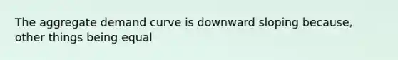 The aggregate demand curve is downward sloping because, other things being equal