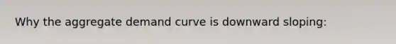 Why the aggregate demand curve is downward sloping: