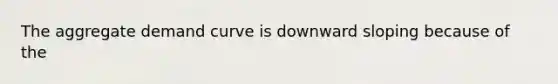 The aggregate demand curve is downward sloping because of the