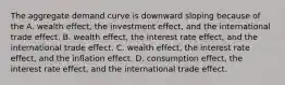 The aggregate demand curve is downward sloping because of the A. wealth​ effect, the investment​ effect, and the international trade effect. B. wealth​ effect, the interest rate​ effect, and the international trade effect. C. wealth​ effect, the interest rate​ effect, and the inflation effect. D. consumption​ effect, the interest rate​ effect, and the international trade effect.