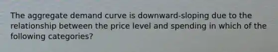 The aggregate demand curve is downward-sloping due to the relationship between the price level and spending in which of the following categories?