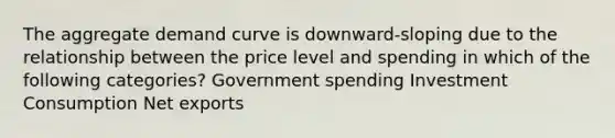 The aggregate demand curve is downward-sloping due to the relationship between the price level and spending in which of the following categories? Government spending Investment Consumption Net exports