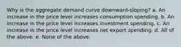 Why is the aggregate demand curve downward-sloping? a. An increase in the price level increases consumption spending. b. An increase in the price level increases investment spending. c. An increase in the price level increases net export spending. d. All of the above. e. None of the above.