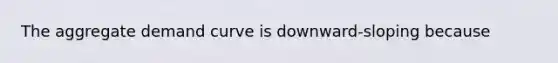 The aggregate demand curve is downward-sloping because