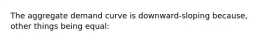 The aggregate demand curve is downward-sloping because, other things being equal: