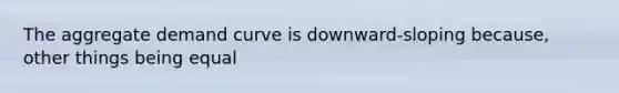 The aggregate demand curve is downward-sloping because, other things being equal