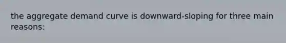 the aggregate demand curve is downward-sloping for three main reasons: