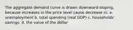 The aggregate demand curve is drawn downward-sloping, because increases in the price level cause decrease in: a. unemployment b. total spending (real GDP) c. households' savings. d. the value of the dollar