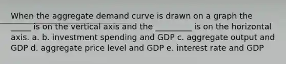 When the aggregate demand curve is drawn on a graph the _____ is on the vertical axis and the _________ is on the horizontal axis. a. b. investment spending and GDP c. aggregate output and GDP d. aggregate price level and GDP e. interest rate and GDP