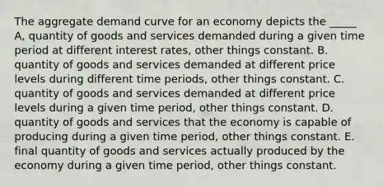 The aggregate demand curve for an economy depicts the _____ A, quantity of goods and services demanded during a given time period at different interest rates, other things constant. B. quantity of goods and services demanded at different price levels during different time periods, other things constant. C. quantity of goods and services demanded at different price levels during a given time period, other things constant. D. quantity of goods and services that the economy is capable of producing during a given time period, other things constant. E. final quantity of goods and services actually produced by the economy during a given time period, other things constant.