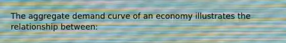 The aggregate demand curve of an economy illustrates the relationship between: