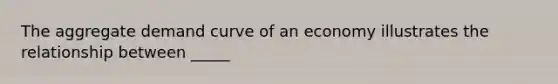 The aggregate demand curve of an economy illustrates the relationship between _____