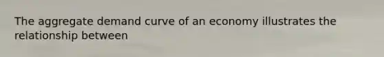 The aggregate demand curve of an economy illustrates the relationship between