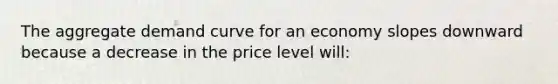 The aggregate demand curve for an economy slopes downward because a decrease in the price level will: