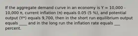 If the aggregate demand curve in an economy is Y = 10,000 - 10,000 π, current inflation (π) equals 0.05 (5 %), and potential output (Y*) equals 9,700, then in the short run equilibrium output equals ____ and in the long run the inflation rate equals ___ percent.