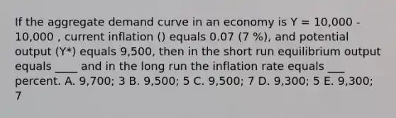 If the aggregate demand curve in an economy is Y = 10,000 - 10,000 , current inflation () equals 0.07 (7 %), and potential output (Y*) equals 9,500, then in the short run equilibrium output equals ____ and in the long run the inflation rate equals ___ percent. A. 9,700; 3 B. 9,500; 5 C. 9,500; 7 D. 9,300; 5 E. 9,300; 7