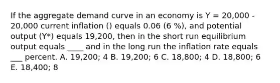 If the aggregate demand curve in an economy is Y = 20,000 - 20,000 current inflation () equals 0.06 (6 %), and potential output (Y*) equals 19,200, then in the short run equilibrium output equals ____ and in the long run the inflation rate equals ___ percent. A. 19,200; 4 B. 19,200; 6 C. 18,800; 4 D. 18,800; 6 E. 18,400; 8