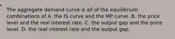 The aggregate demand curve is all of the equilibrium combinations of A. the IS curve and the MP curve. B. the price level and the real interest rate. C. the output gap and the price level. D. the real interest rate and the output gap.