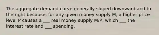 The aggregate demand curve generally sloped downward and to the right because, for any given money supply M, a higher price level P causes a ___ real money supply M/P, which ___ the interest rate and ___ spending.