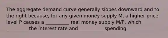 The aggregate demand curve generally slopes downward and to the right because, for any given money supply M, a higher price level P causes a __________ real money supply M/P, which _________ the interest rate and __________ spending.