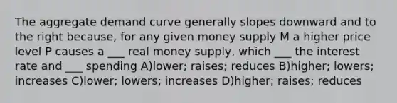 The aggregate demand curve generally slopes downward and to the right because, for any given money supply M a higher price level P causes a ___ real money supply, which ___ the interest rate and ___ spending A)lower; raises; reduces B)higher; lowers; increases C)lower; lowers; increases D)higher; raises; reduces