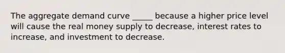 The aggregate demand curve _____ because a higher price level will cause the real money supply to decrease, interest rates to increase, and investment to decrease.