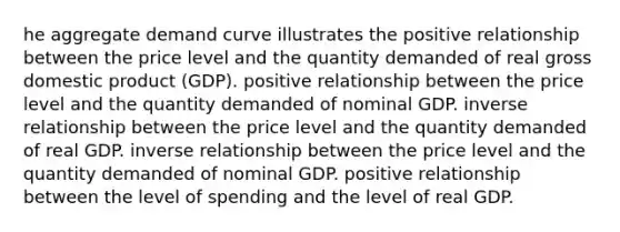 he aggregate demand curve illustrates the positive relationship between the price level and the quantity demanded of real gross domestic product (GDP). positive relationship between the price level and the quantity demanded of nominal GDP. inverse relationship between the price level and the quantity demanded of real GDP. inverse relationship between the price level and the quantity demanded of nominal GDP. positive relationship between the level of spending and the level of real GDP.