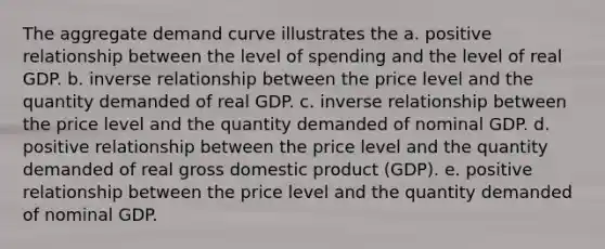 The aggregate demand curve illustrates the a. positive relationship between the level of spending and the level of real GDP. b. inverse relationship between the price level and the quantity demanded of real GDP. c. inverse relationship between the price level and the quantity demanded of nominal GDP. d. positive relationship between the price level and the quantity demanded of real gross domestic product (GDP). e. positive relationship between the price level and the quantity demanded of nominal GDP.