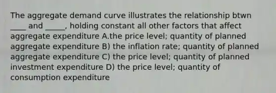 The aggregate demand curve illustrates the relationship btwn ____ and _____, holding constant all other factors that affect aggregate expenditure A.the price level; quantity of planned aggregate expenditure B) the inflation rate; quantity of planned aggregate expenditure C) the price level; quantity of planned investment expenditure D) the price level; quantity of consumption expenditure