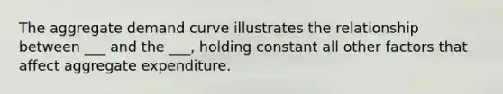 The aggregate demand curve illustrates the relationship between ___ and the ___, holding constant all other factors that affect aggregate expenditure.