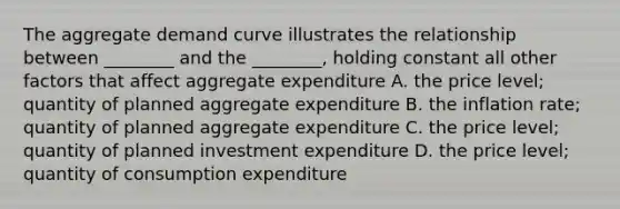 The aggregate demand curve illustrates the relationship between ________ and the ________, holding constant all other factors that affect aggregate expenditure A. the price level; quantity of planned aggregate expenditure B. the inflation rate; quantity of planned aggregate expenditure C. the price level; quantity of planned investment expenditure D. the price level; quantity of consumption expenditure