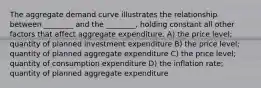 The aggregate demand curve illustrates the relationship between ________ and the ________, holding constant all other factors that affect aggregate expenditure. A) the price level; quantity of planned investment expenditure B) the price level; quantity of planned aggregate expenditure C) the price level; quantity of consumption expenditure D) the inflation rate; quantity of planned aggregate expenditure