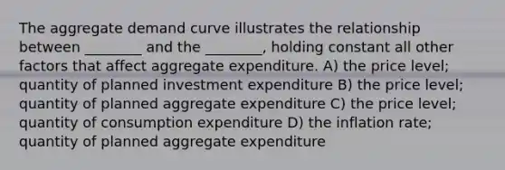 The aggregate demand curve illustrates the relationship between ________ and the ________, holding constant all other factors that affect aggregate expenditure. A) the price level; quantity of planned investment expenditure B) the price level; quantity of planned aggregate expenditure C) the price level; quantity of consumption expenditure D) the inflation rate; quantity of planned aggregate expenditure