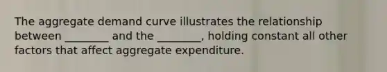 The aggregate demand curve illustrates the relationship between​ ________ and the​ ________, holding constant all other factors that affect aggregate expenditure.