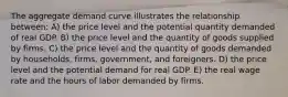 The aggregate demand curve illustrates the relationship between: A) the price level and the potential quantity demanded of real GDP. B) the price level and the quantity of goods supplied by firms. C) the price level and the quantity of goods demanded by households, firms, government, and foreigners. D) the price level and the potential demand for real GDP. E) the real wage rate and the hours of labor demanded by firms.